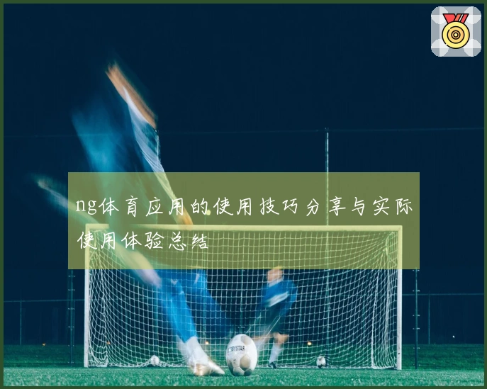 ng体育应用的使用技巧分享与实际使用体验总结